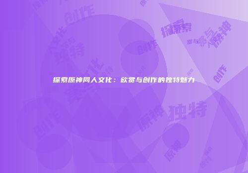 探索原神同人文化：欣赏与创作的独特魅力