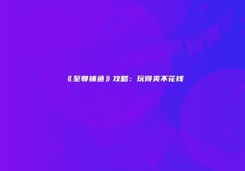 《至尊捕鱼》攻略：玩得爽不花钱