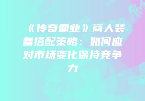 《传奇霸业》商人装备搭配策略:如何应对市场变化保持竞争力