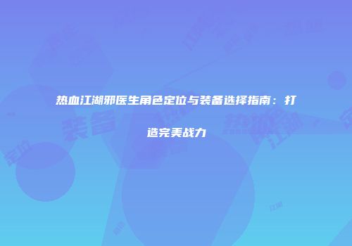热血江湖邪医生角色定位与装备选择指南:打造完美战力