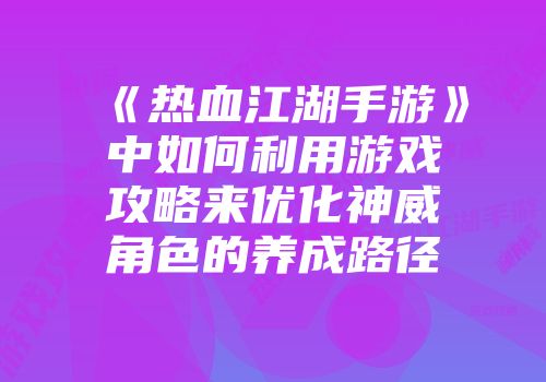 《热血江湖手游》中如何利用游戏攻略来优化神威角色的养成路径