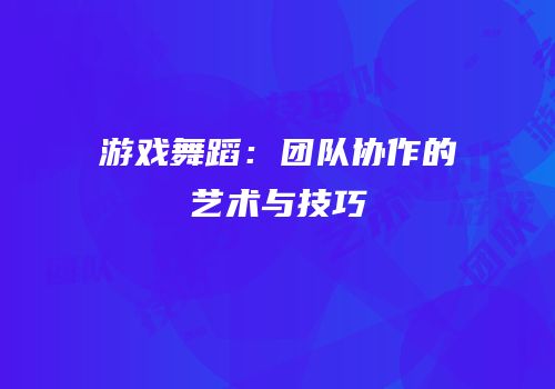 游戏舞蹈：团队协作的艺术与技巧