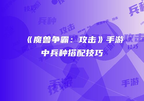 《魔兽争霸：攻击》手游中兵种搭配技巧