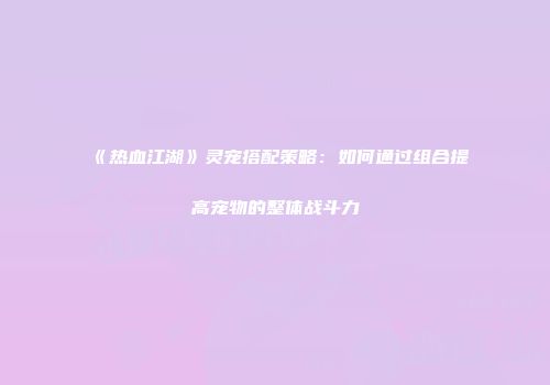 《热血江湖》灵宠搭配策略：如何通过组合提高宠物的整体战斗力