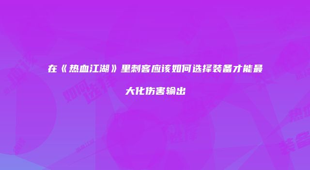 在《热血江湖》里刺客应该如何选择装备才能最大化伤害输出