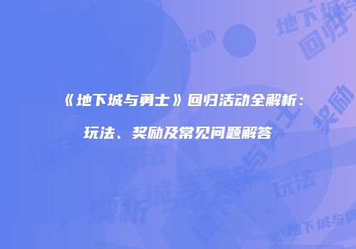 《地下城与勇士》回归活动全解析：玩法、奖励及常见问题解答