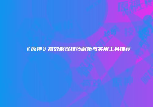 《原神》高效聚怪技巧解析与实用工具推荐