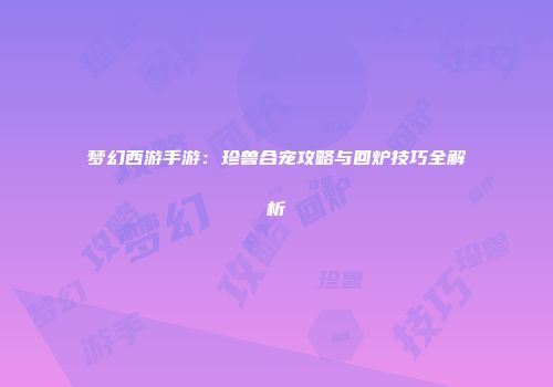 梦幻西游手游：珍兽合宠攻略与回炉技巧全解析