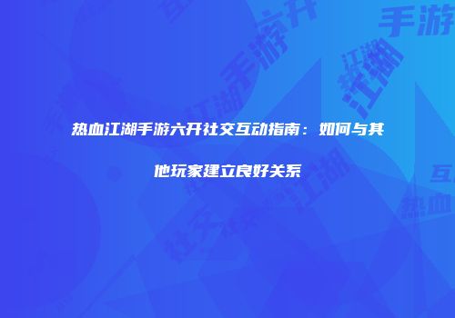热血江湖手游六开社交互动指南：如何与其他玩家建立良好关系