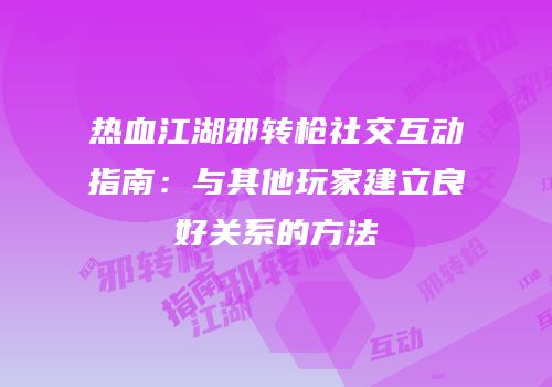 热血江湖邪转枪社交互动指南：与其他玩家建立良好关系的方法