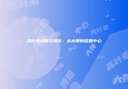 高叶素颜照引热议：从大嫂到话题中心
