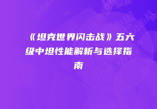 《坦克世界闪击战》五六级中坦性能解析与选择指南