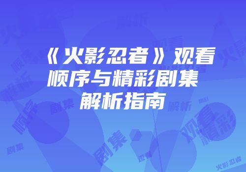 《火影忍者》观看顺序与精彩剧集解析指南