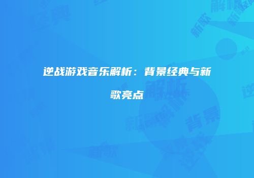 逆战游戏音乐解析：背景经典与新歌亮点