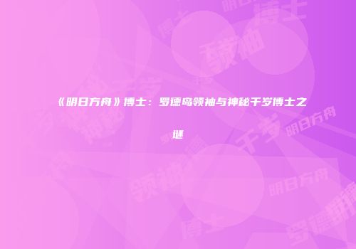《明日方舟》博士：罗德岛领袖与神秘千岁博士之谜
