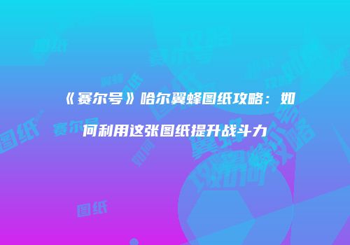《赛尔号》哈尔翼蜂图纸攻略：如何利用这张图纸提升战斗力