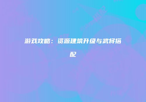 游戏攻略：资源建筑升级与武将搭配