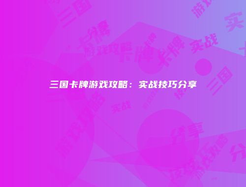 三国卡牌游戏攻略：实战技巧分享