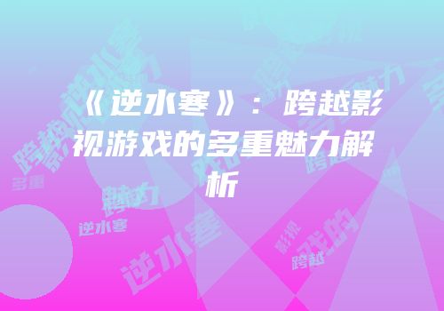 《逆水寒》：跨越影视游戏的多重魅力解析