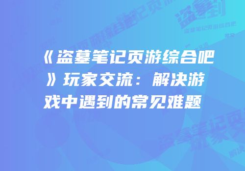 《盗墓笔记页游综合吧》玩家交流:解决游戏中遇到的常见难题