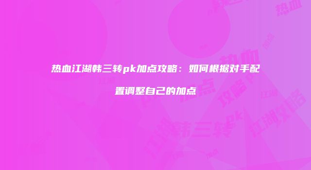 热血江湖韩三转pk加点攻略:如何根据对手配置调整自己的加点