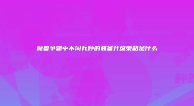 魔兽争霸中不同兵种的装备升级策略是什么