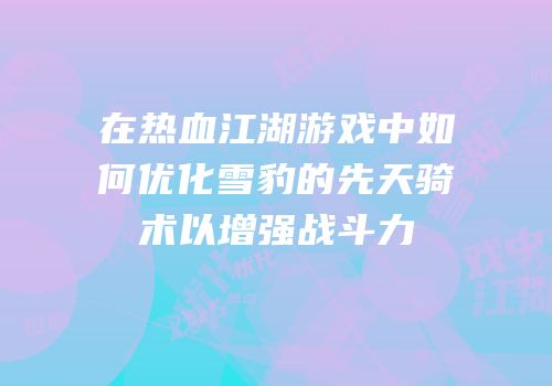在热血江湖游戏中如何优化雪豹的先天骑术以增强战斗力