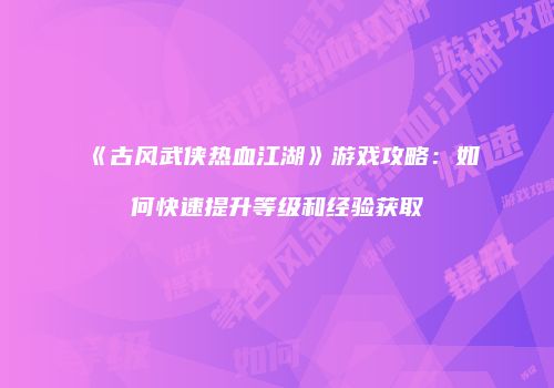 《古风武侠热血江湖》游戏攻略：如何快速提升等级和经验获取