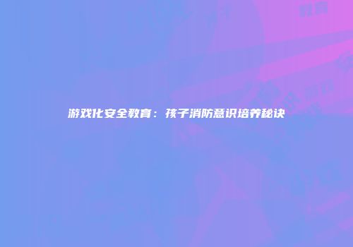 游戏化安全教育：孩子消防意识培养秘诀