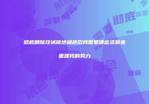 彻底删除攻城掠地角色后我需要哪些资源来重建我的势力