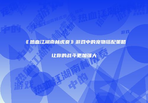 《热血江湖南林虎贲》游戏中的宠物搭配策略让你的战斗更加强大