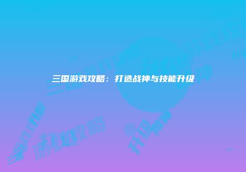 三国游戏攻略：打造战神与技能升级