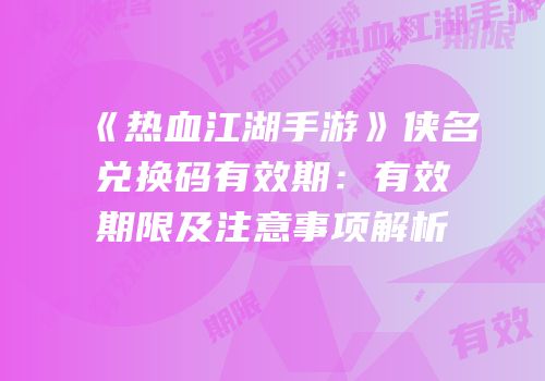 《热血江湖手游》侠名兑换码有效期:有效期限及注意事项解析