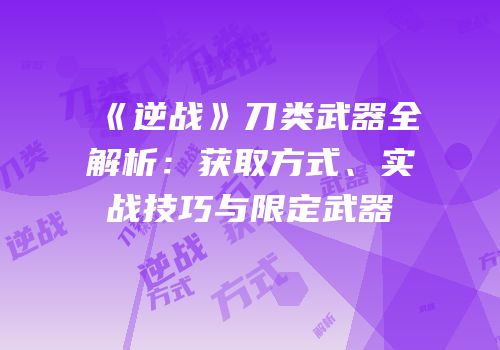 《逆战》刀类武器全解析：获取方式、实战技巧与限定武器