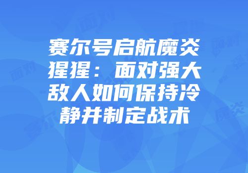 赛尔号启航魔炎猩猩：面对强大敌人如何保持冷静并制定战术