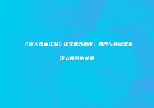 《迷人热血江湖》社交互动指南：如何与其他玩家建立良好的关系