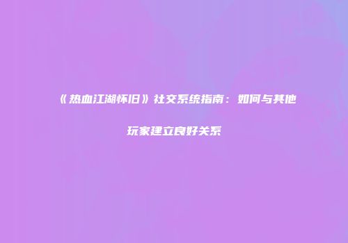 《热血江湖怀旧》社交系统指南：如何与其他玩家建立良好关系