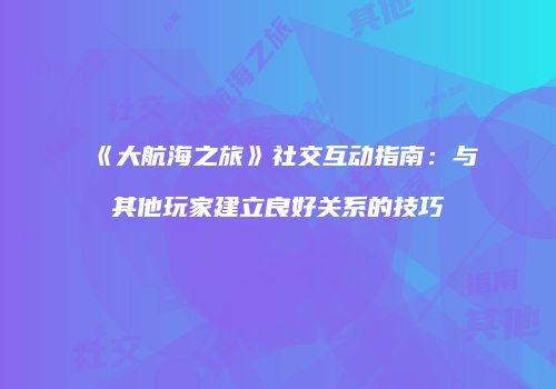 《大航海之旅》社交互动指南：与其他玩家建立良好关系的技巧