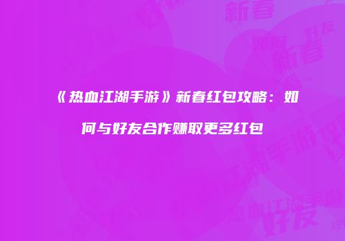 《热血江湖手游》新春红包攻略：如何与好友合作赚取更多红包