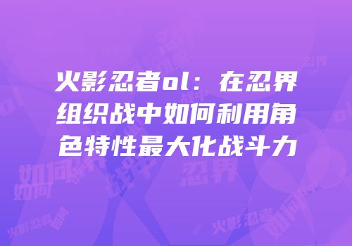 火影忍者ol:在忍界组织战中如何利用角色特性最大化战斗力