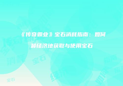 《传奇霸业》宝石消耗指南：如何最经济地获取与使用宝石