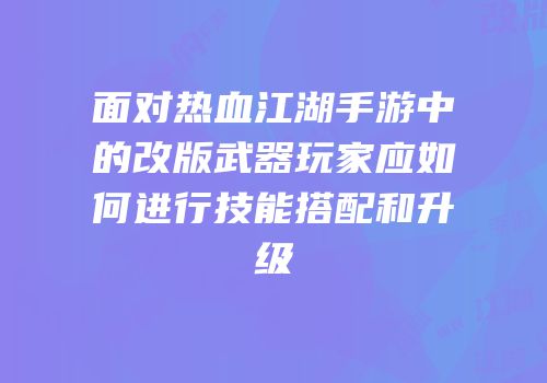 面对热血江湖手游中的改版武器玩家应如何进行技能搭配和升级