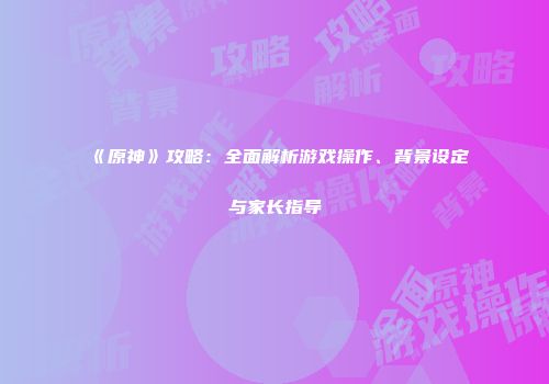 《原神》攻略：全面解析游戏操作、背景设定与家长指导