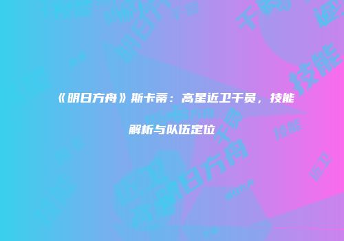 《明日方舟》斯卡蒂：高星近卫干员，技能解析与队伍定位