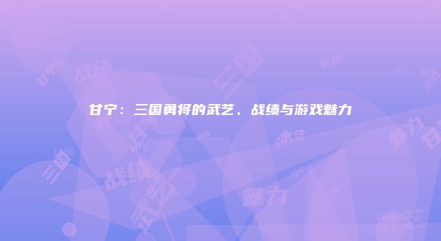 甘宁：三国勇将的武艺、战绩与游戏魅力