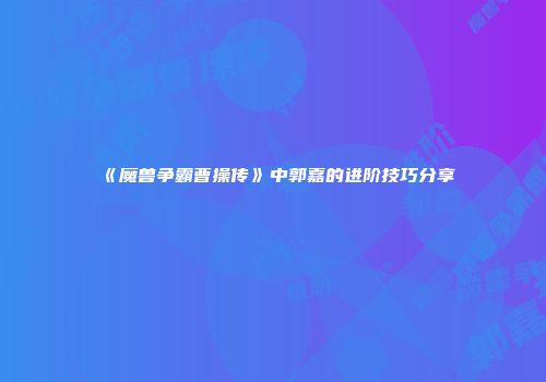 《魔兽争霸曹操传》中郭嘉的进阶技巧分享