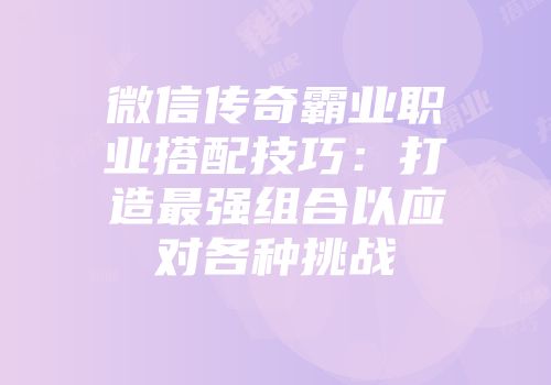 微信传奇霸业职业搭配技巧:打造最强组合以应对各种挑战