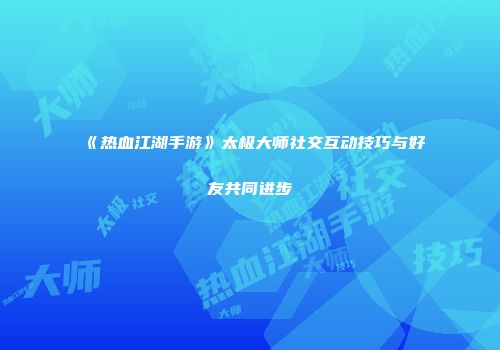《热血江湖手游》太极大师社交互动技巧与好友共同进步
