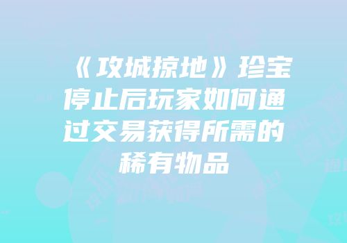 《攻城掠地》珍宝停止后玩家如何通过交易获得所需的稀有物品
