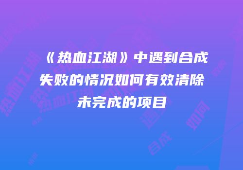 《热血江湖》中遇到合成失败的情况如何有效清除未完成的项目